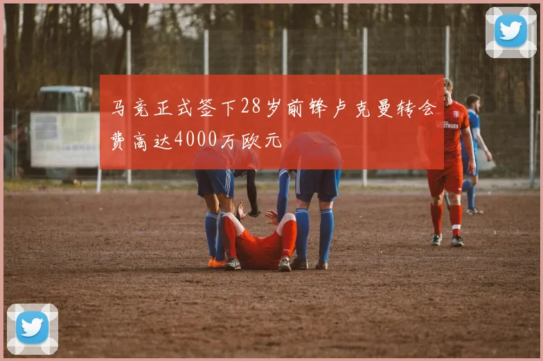 马竞正式签下28岁前锋卢克曼转会费高达4000万欧元
