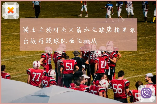 骑士主场对决火箭加兰缺席梅里尔出战存疑球队面临挑战
