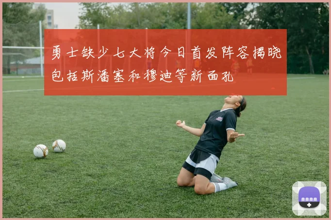 勇士缺少七大将今日首发阵容揭晓包括斯潘塞和穆迪等新面孔