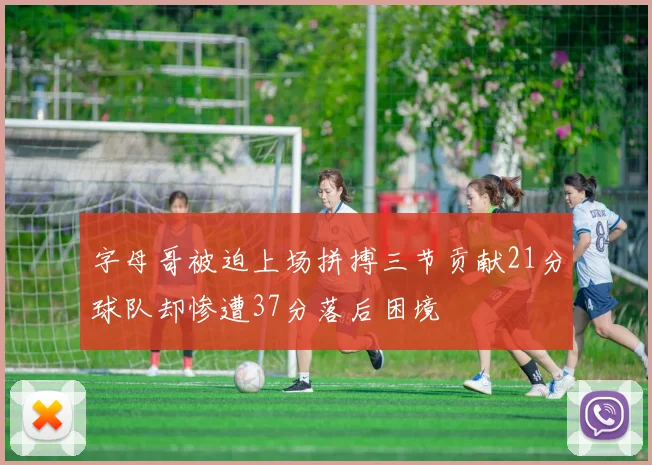 字母哥被迫上场拼搏三节贡献21分球队却惨遭37分落后困境