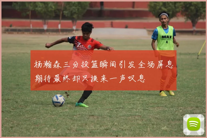 杨瀚森三分投篮瞬间引发全场屏息期待最终却只换来一声叹息