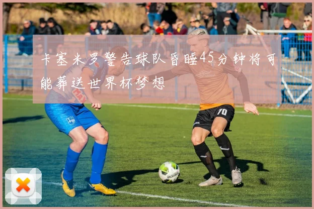 卡塞米罗警告球队昏睡45分钟将可能葬送世界杯梦想