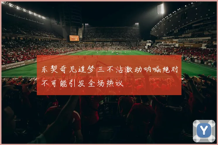 东契奇见追梦三不沾激动呐喊绝对不可能引发全场热议