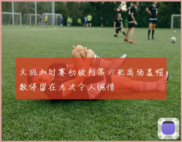 文班加时赛初被判第六犯离场盖帽数停留在九次令人惋惜