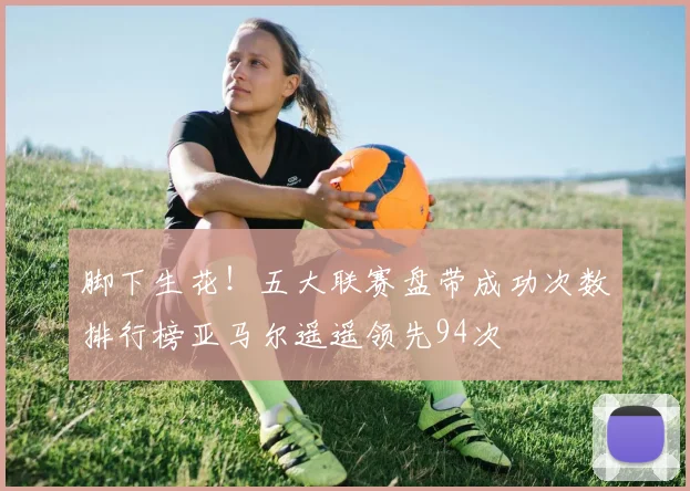 脚下生花！五大联赛盘带成功次数排行榜亚马尔遥遥领先94次