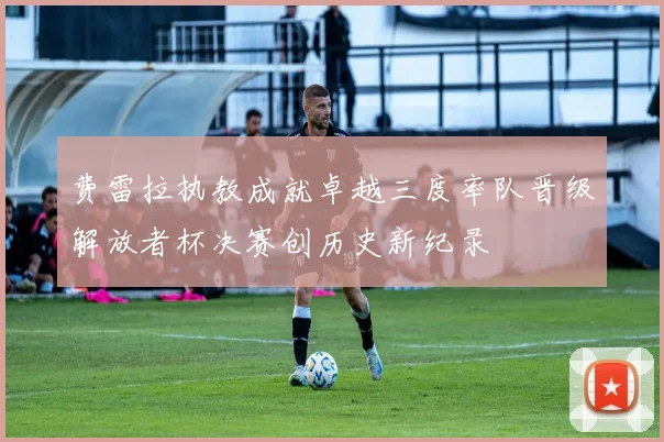 费雷拉执教成就卓越三度率队晋级解放者杯决赛创历史新纪录