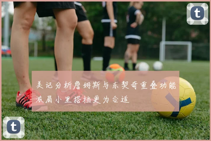 美记分析詹姆斯与东契奇重叠功能浓眉小里搭档更为合适