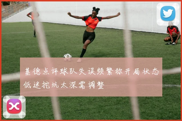 基德点评球队失误频繁称开局状态低迷挖坑太深需调整