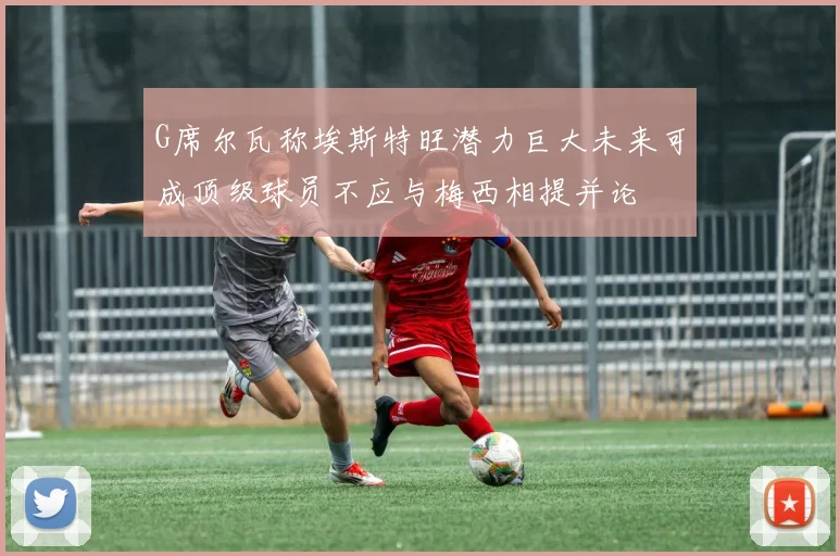 G席尔瓦称埃斯特旺潜力巨大未来可成顶级球员不应与梅西相提并论