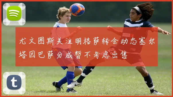 尤文图斯关注明格萨转会动态塞尔塔因巴萨分成暂不考虑出售