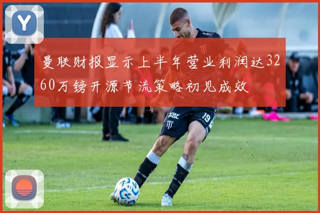 曼联财报显示上半年营业利润达3260万镑开源节流策略初见成效