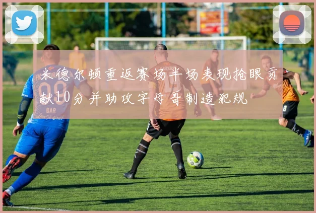 米德尔顿重返赛场半场表现抢眼贡献10分并助攻字母哥制造犯规