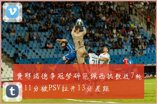 费耶诺德争冠梦碎范佩西执教近7轮失11分被PSV拉开13分差距