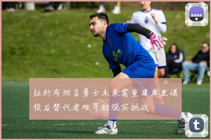 拉科布坦言勇士未来需重建库里退役后替代者难寻的现实挑战