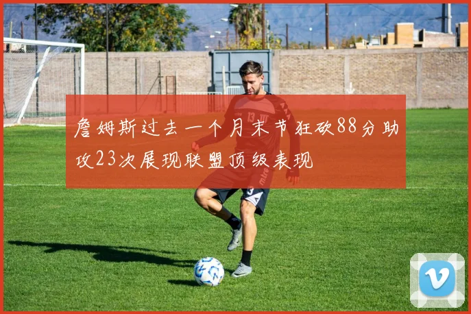 詹姆斯过去一个月末节狂砍88分助攻23次展现联盟顶级表现