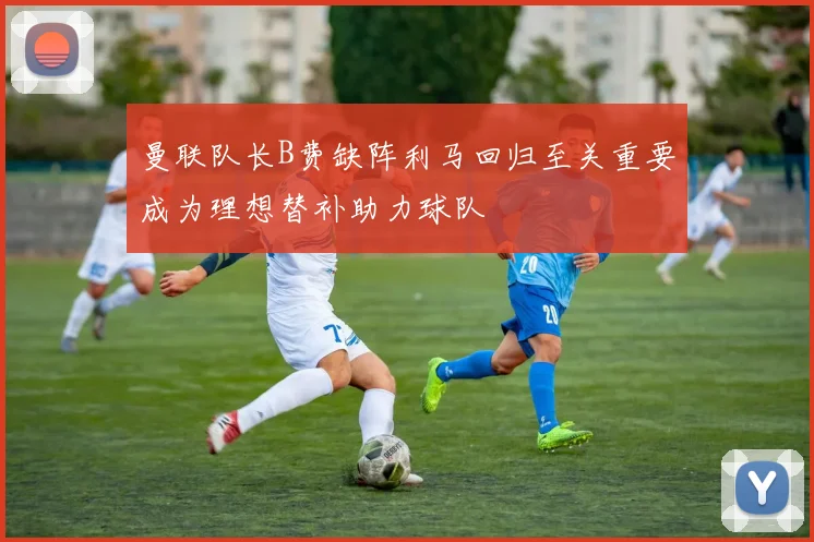 曼联队长B费缺阵利马回归至关重要成为理想替补助力球队