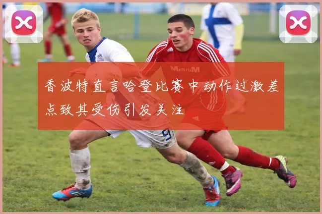 香波特直言哈登比赛中动作过激差点致其受伤引发关注