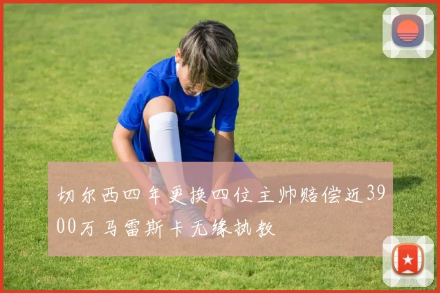切尔西四年更换四位主帅赔偿近3900万马雷斯卡无缘执教