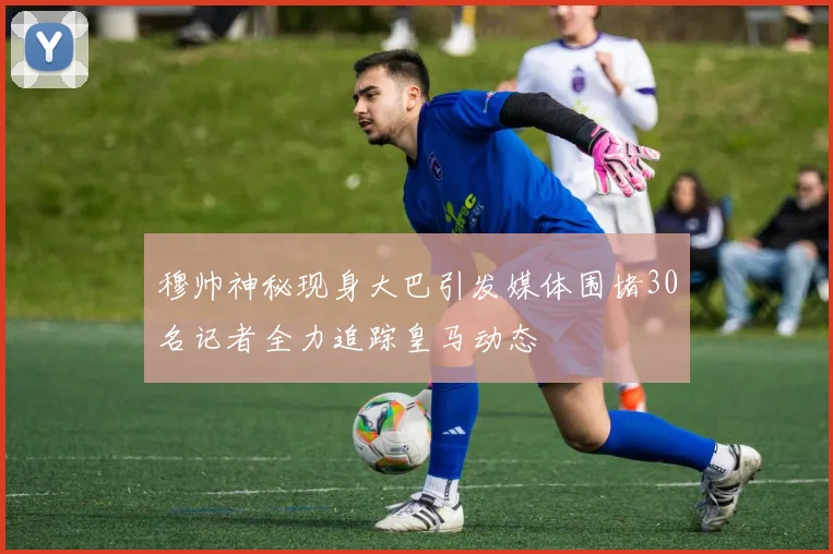 穆帅神秘现身大巴引发媒体围堵30名记者全力追踪皇马动态