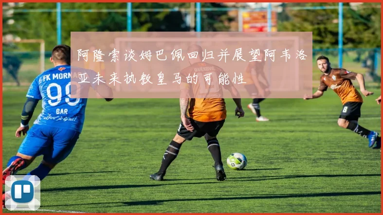 阿隆索谈姆巴佩回归并展望阿韦洛亚未来执教皇马的可能性