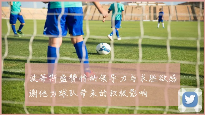 波蒂斯盛赞特纳领导力与求胜欲感谢他为球队带来的积极影响
