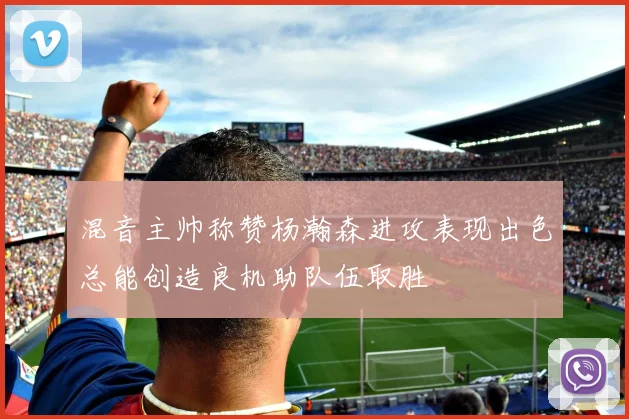 混音主帅称赞杨瀚森进攻表现出色总能创造良机助队伍取胜