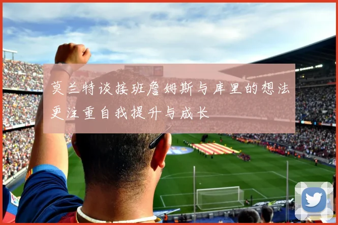 莫兰特谈接班詹姆斯与库里的想法更注重自我提升与成长