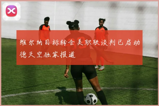 维尔纳目标转会美职联谈判已启动德天空独家报道