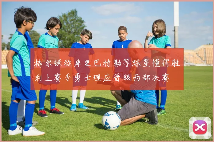 梅尔顿称库里巴特勒等球星懂得胜利上赛季勇士理应晋级西部决赛