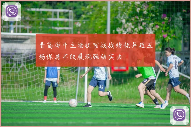 青岛海牛主场收官战战绩优异近五场保持不败展现强劲实力