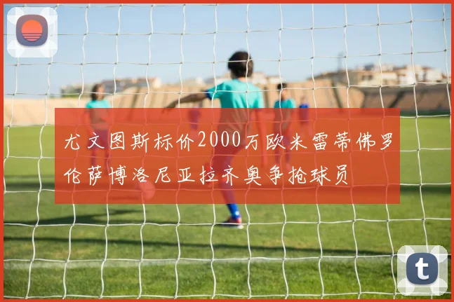 尤文图斯标价2000万欧米雷蒂佛罗伦萨博洛尼亚拉齐奥争抢球员