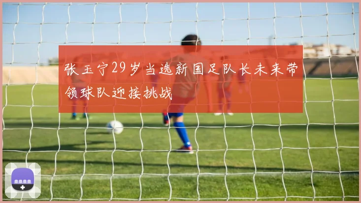 张玉宁29岁当选新国足队长未来带领球队迎接挑战