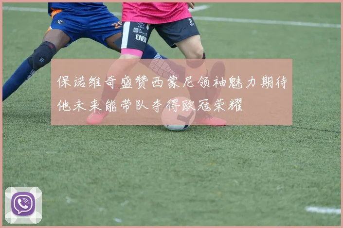 保诺维奇盛赞西蒙尼领袖魅力期待他未来能带队夺得欧冠荣耀