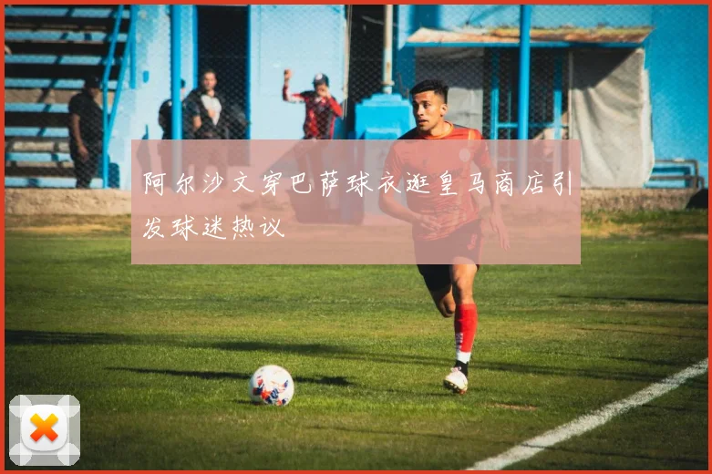 阿尔沙文穿巴萨球衣逛皇马商店引发球迷热议