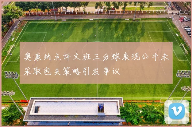 奥康纳点评文班三分球表现公牛未采取包夹策略引发争议