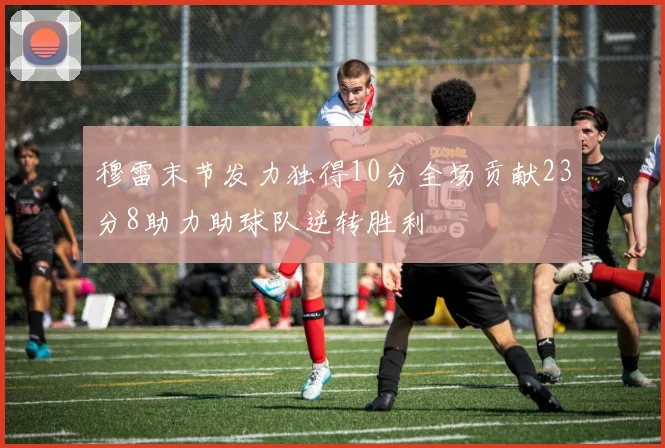 穆雷末节发力独得10分全场贡献23分8助力助球队逆转胜利