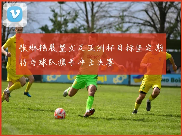 张琳艳展望女足亚洲杯目标坚定期待与球队携手冲击决赛