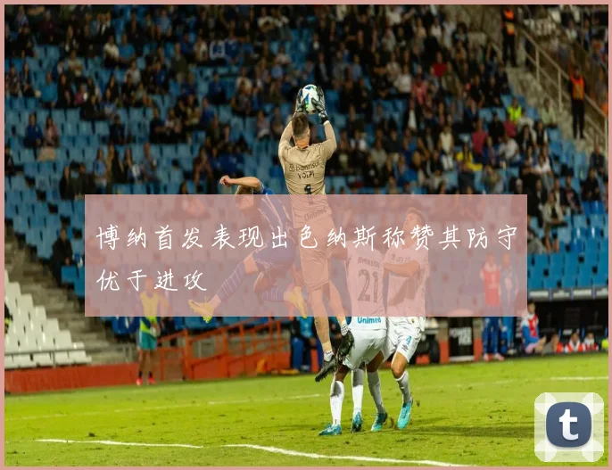 博纳首发表现出色纳斯称赞其防守优于进攻