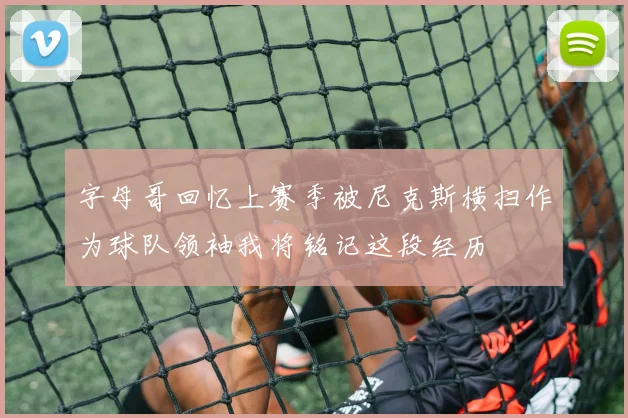 字母哥回忆上赛季被尼克斯横扫作为球队领袖我将铭记这段经历
