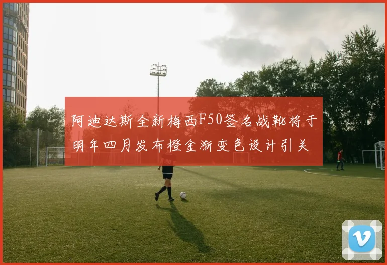 阿迪达斯全新梅西F50签名战靴将于明年四月发布橙金渐变色设计引关注